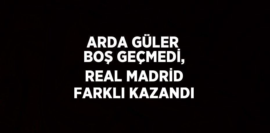 ARDA GÜLER BOŞ GEÇMEDİ, REAL MADRİD FARKLI KAZANDI