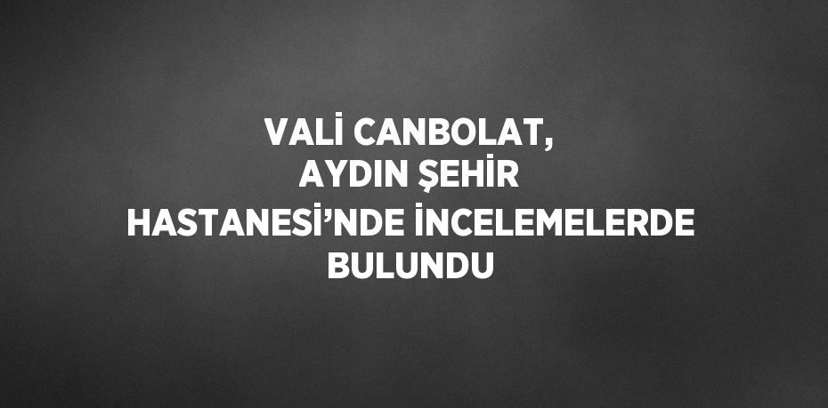 VALİ CANBOLAT, AYDIN ŞEHİR HASTANESİ’NDE İNCELEMELERDE BULUNDU