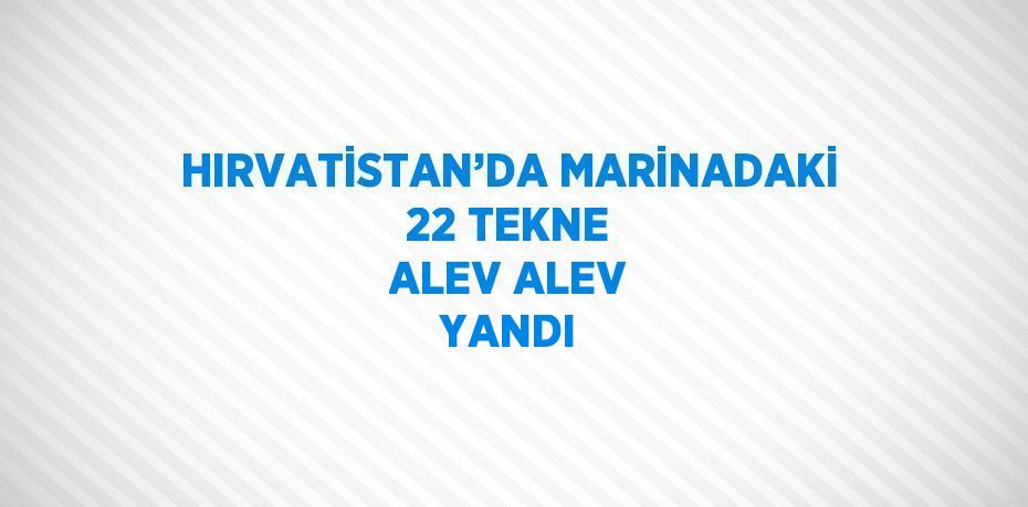 HIRVATİSTAN’DA MARİNADAKİ 22 TEKNE ALEV ALEV YANDI