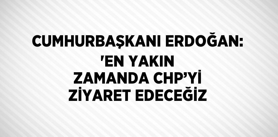 CUMHURBAŞKANI ERDOĞAN: 'EN YAKIN ZAMANDA CHP’Yİ ZİYARET EDECEĞİZ