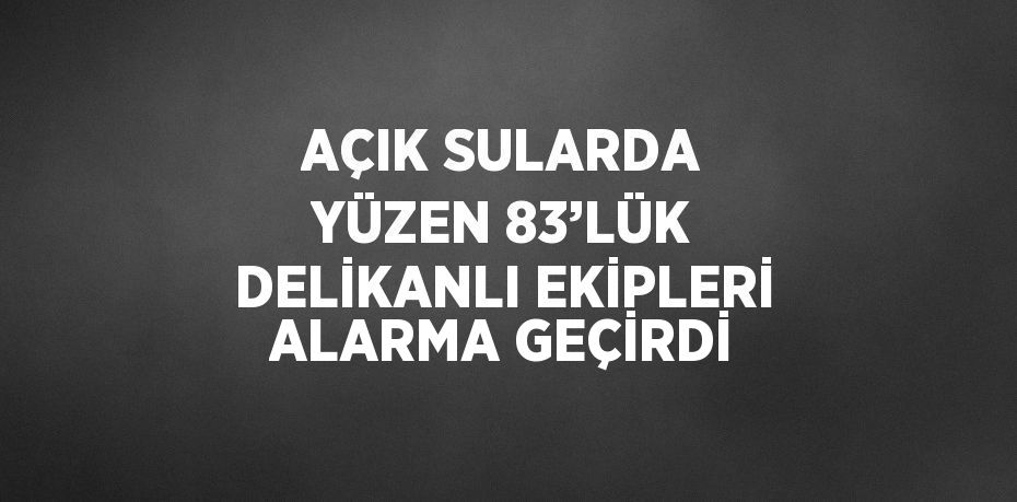 AÇIK SULARDA YÜZEN 83’LÜK DELİKANLI EKİPLERİ ALARMA GEÇİRDİ