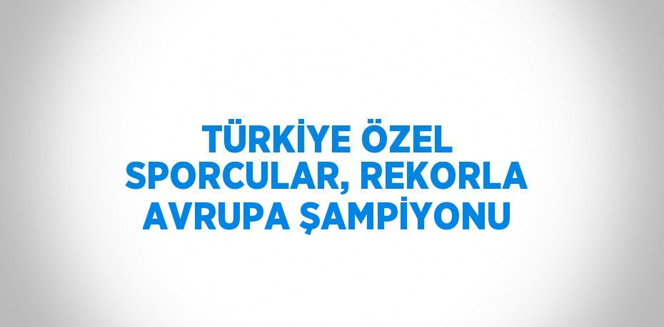 TÜRKİYE ÖZEL SPORCULAR, REKORLA AVRUPA ŞAMPİYONU