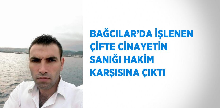 BAĞCILAR’DA İŞLENEN ÇİFTE CİNAYETİN SANIĞI HAKİM KARŞISINA ÇIKTI