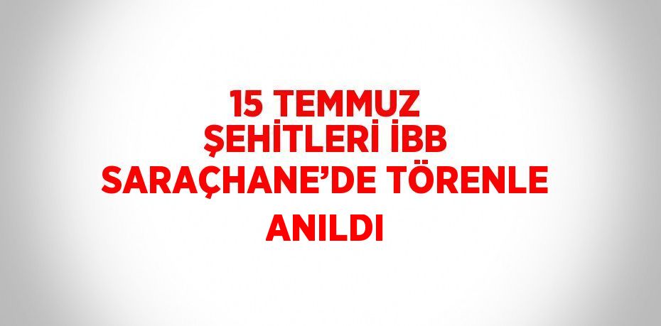 15 TEMMUZ ŞEHİTLERİ İBB SARAÇHANE’DE TÖRENLE ANILDI