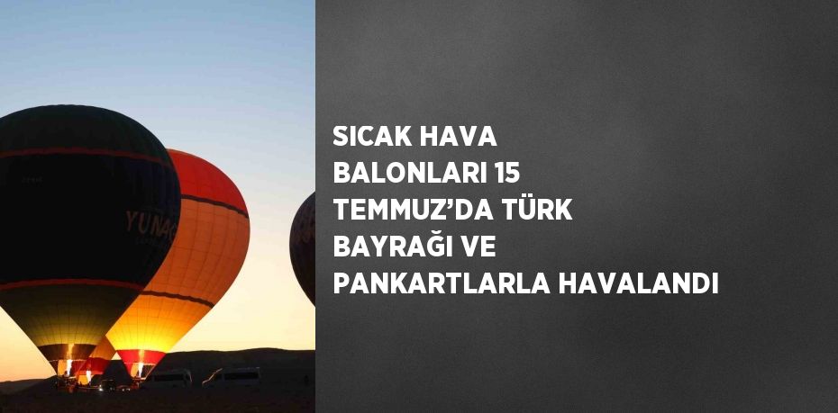 SICAK HAVA BALONLARI 15 TEMMUZ’DA TÜRK BAYRAĞI VE PANKARTLARLA HAVALANDI