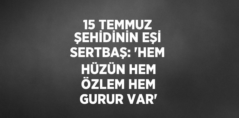 15 TEMMUZ ŞEHİDİNİN EŞİ SERTBAŞ: 'HEM HÜZÜN HEM ÖZLEM HEM GURUR VAR'