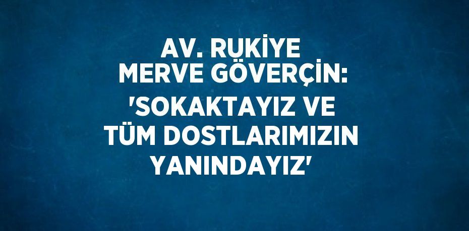 AV. RUKİYE MERVE GÖVERÇİN: 'SOKAKTAYIZ VE TÜM DOSTLARIMIZIN YANINDAYIZ'