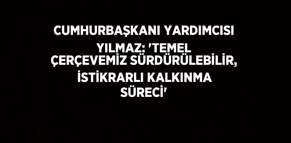 CUMHURBAŞKANI YARDIMCISI YILMAZ: 'TEMEL ÇERÇEVEMİZ SÜRDÜRÜLEBİLİR, İSTİKRARLI KALKINMA SÜRECİ'