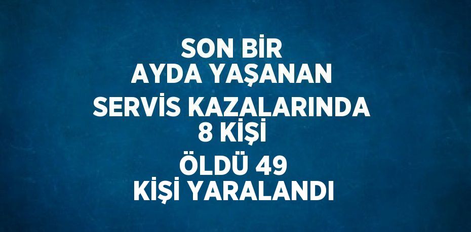 SON BİR AYDA YAŞANAN SERVİS KAZALARINDA 8 KİŞİ ÖLDÜ 49 KİŞİ YARALANDI