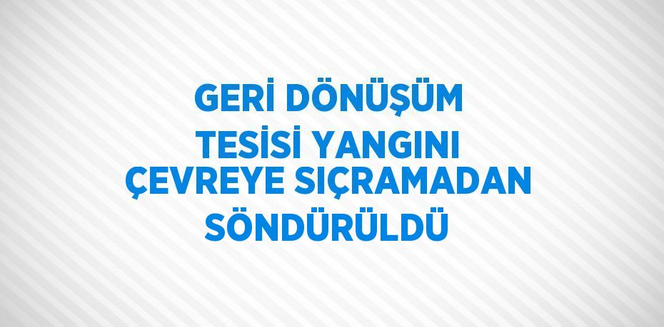 GERİ DÖNÜŞÜM TESİSİ YANGINI ÇEVREYE SIÇRAMADAN SÖNDÜRÜLDÜ