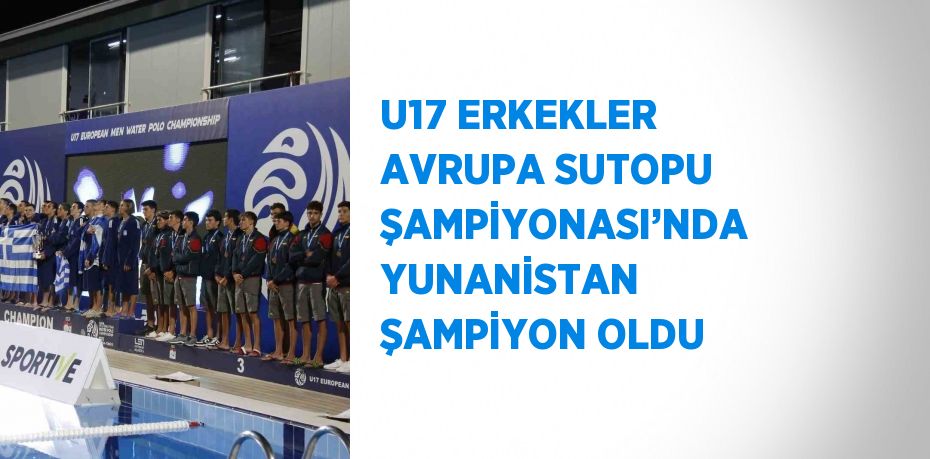 U17 ERKEKLER AVRUPA SUTOPU ŞAMPİYONASI’NDA YUNANİSTAN ŞAMPİYON OLDU