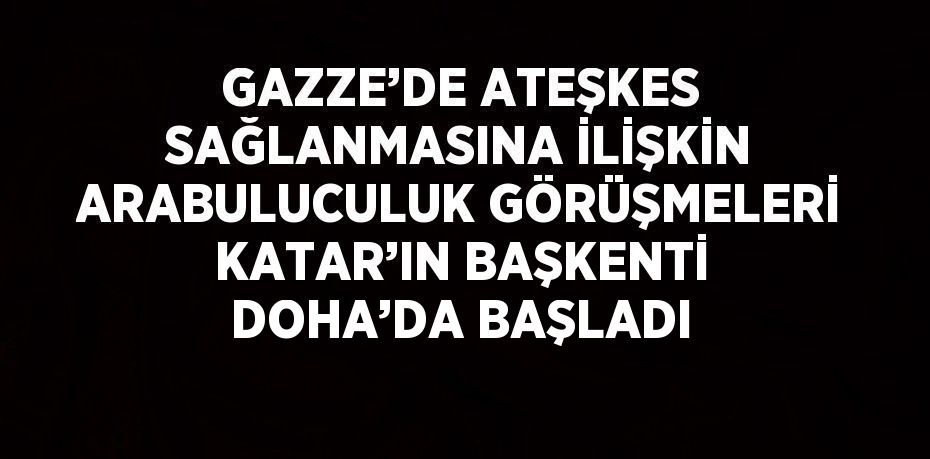 GAZZE’DE ATEŞKES SAĞLANMASINA İLİŞKİN ARABULUCULUK GÖRÜŞMELERİ KATAR’IN BAŞKENTİ DOHA’DA BAŞLADI