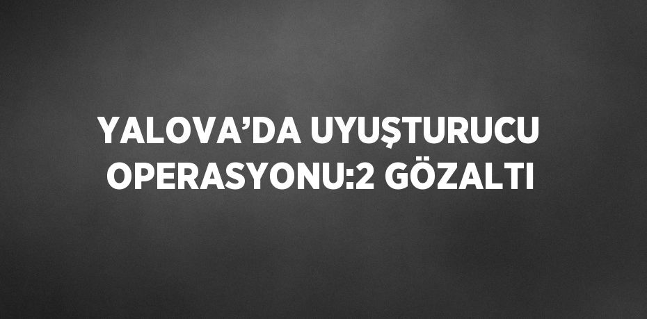 YALOVA’DA UYUŞTURUCU OPERASYONU:2 GÖZALTI