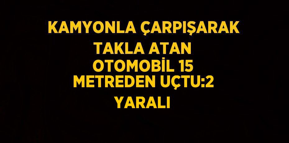 KAMYONLA ÇARPIŞARAK TAKLA ATAN OTOMOBİL 15 METREDEN UÇTU:2 YARALI