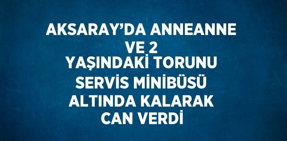 AKSARAY’DA ANNEANNE VE 2 YAŞINDAKİ TORUNU SERVİS MİNİBÜSÜ ALTINDA KALARAK CAN VERDİ