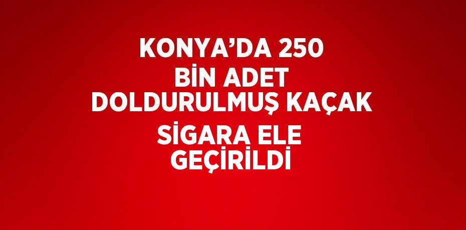 KONYA’DA 250 BİN ADET DOLDURULMUŞ KAÇAK SİGARA ELE GEÇİRİLDİ