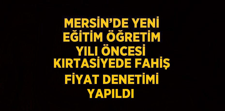 MERSİN’DE YENİ EĞİTİM ÖĞRETİM YILI ÖNCESİ KIRTASİYEDE FAHİŞ FİYAT DENETİMİ YAPILDI