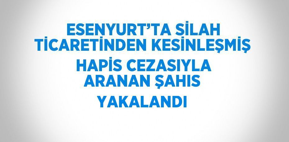 ESENYURT’TA SİLAH TİCARETİNDEN KESİNLEŞMİŞ HAPİS CEZASIYLA ARANAN ŞAHIS YAKALANDI