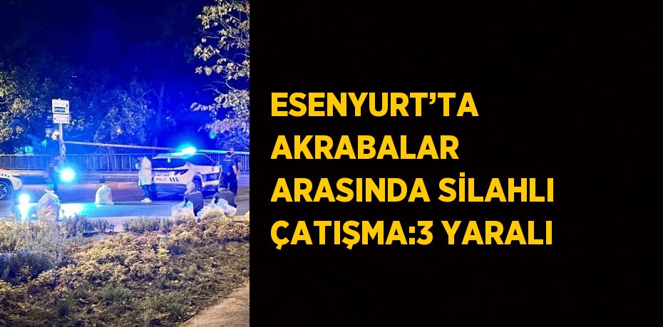 ESENYURT’TA AKRABALAR ARASINDA SİLAHLI ÇATIŞMA:3 YARALI