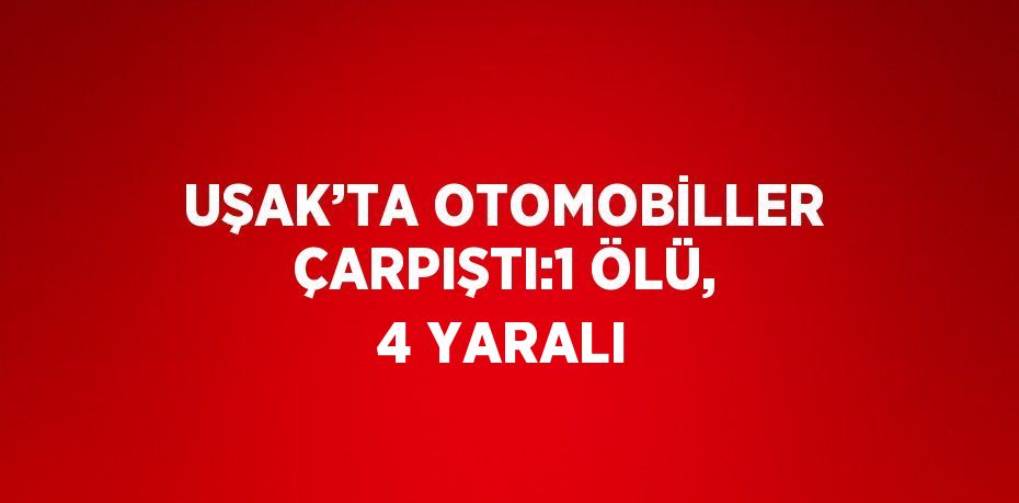 UŞAK’TA OTOMOBİLLER ÇARPIŞTI:1 ÖLÜ, 4 YARALI