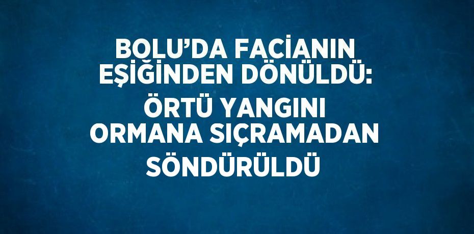 BOLU’DA FACİANIN EŞİĞİNDEN DÖNÜLDÜ: ÖRTÜ YANGINI ORMANA SIÇRAMADAN SÖNDÜRÜLDÜ