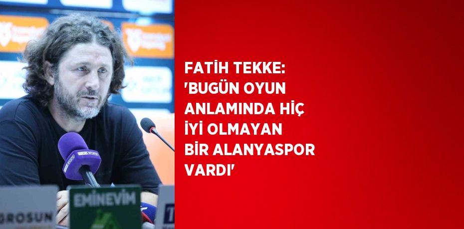 FATİH TEKKE: 'BUGÜN OYUN ANLAMINDA HİÇ İYİ OLMAYAN BİR ALANYASPOR VARDI'