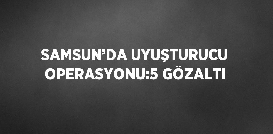 SAMSUN’DA UYUŞTURUCU OPERASYONU:5 GÖZALTI