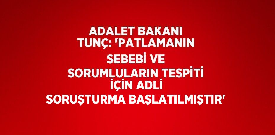 ADALET BAKANI TUNÇ: 'PATLAMANIN SEBEBİ VE SORUMLULARIN TESPİTİ İÇİN ADLİ SORUŞTURMA BAŞLATILMIŞTIR'