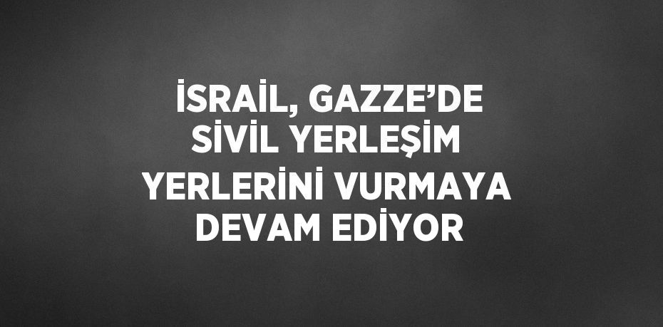 İSRAİL, GAZZE’DE SİVİL YERLEŞİM YERLERİNİ VURMAYA DEVAM EDİYOR