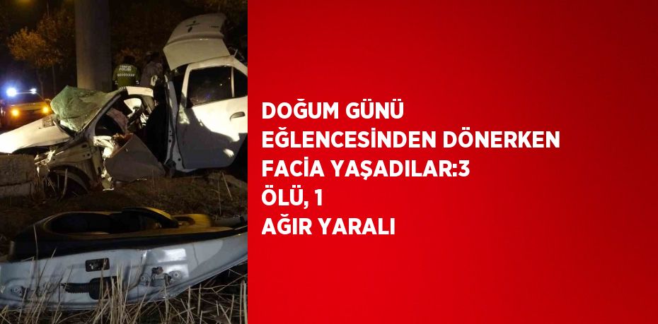 DOĞUM GÜNÜ EĞLENCESİNDEN DÖNERKEN FACİA YAŞADILAR:3 ÖLÜ, 1 AĞIR YARALI