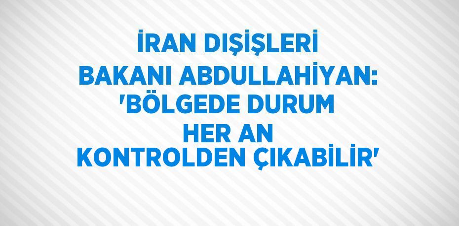 İRAN DIŞİŞLERİ BAKANI ABDULLAHİYAN: 'BÖLGEDE DURUM HER AN KONTROLDEN ÇIKABİLİR'