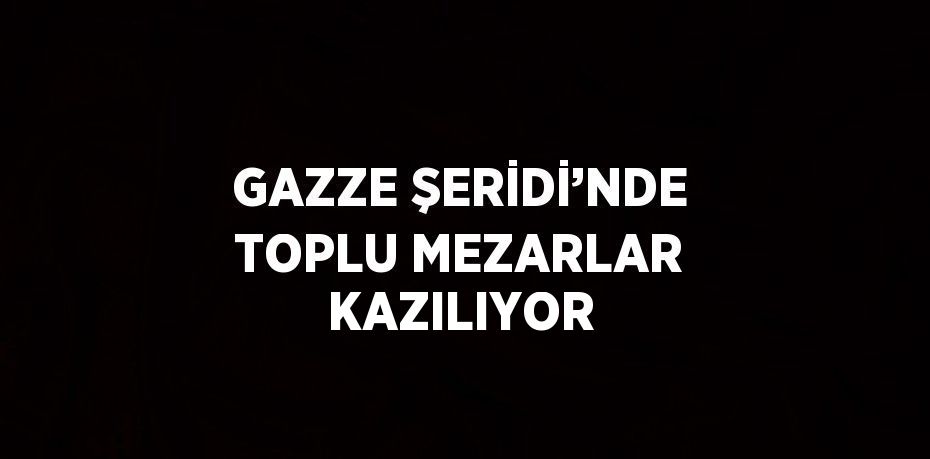 GAZZE ŞERİDİ’NDE TOPLU MEZARLAR KAZILIYOR