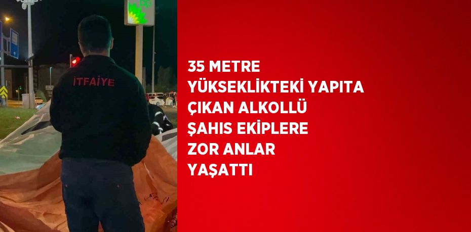 35 METRE YÜKSEKLİKTEKİ YAPITA ÇIKAN ALKOLLÜ ŞAHIS EKİPLERE ZOR ANLAR YAŞATTI