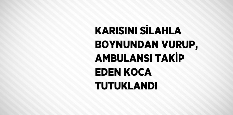 KARISINI SİLAHLA BOYNUNDAN VURUP, AMBULANSI TAKİP EDEN KOCA TUTUKLANDI