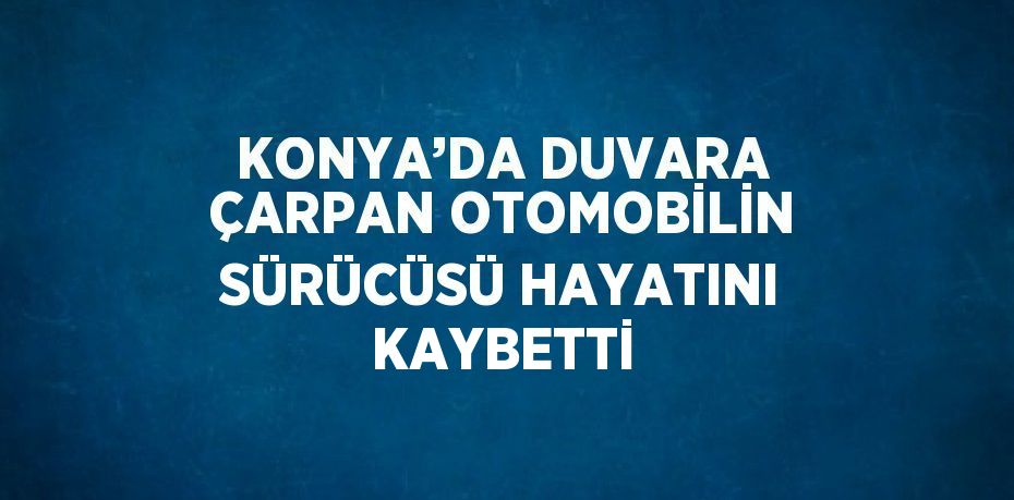 KONYA’DA DUVARA ÇARPAN OTOMOBİLİN SÜRÜCÜSÜ HAYATINI KAYBETTİ