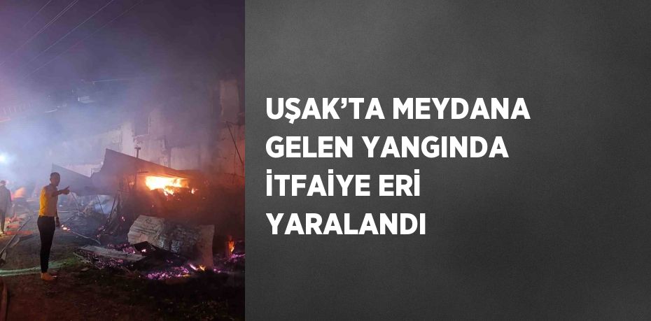 UŞAK’TA MEYDANA GELEN YANGINDA İTFAİYE ERİ YARALANDI