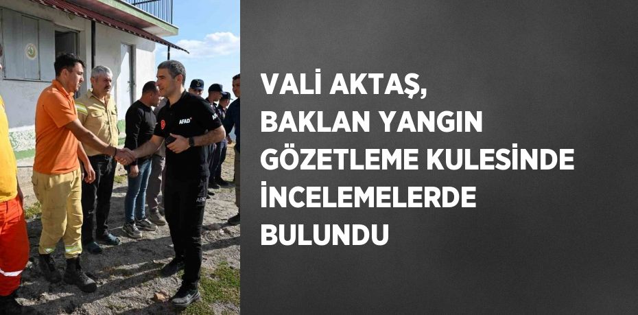 VALİ AKTAŞ, BAKLAN YANGIN GÖZETLEME KULESİNDE İNCELEMELERDE BULUNDU