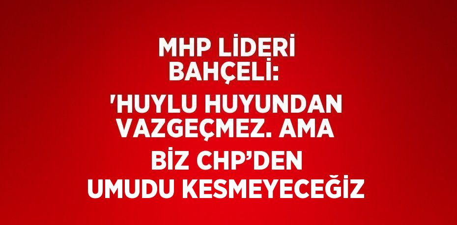 MHP LİDERİ BAHÇELİ:  'HUYLU HUYUNDAN VAZGEÇMEZ. AMA BİZ CHP’DEN UMUDU KESMEYECEĞİZ