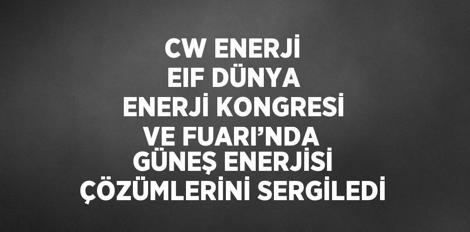 CW ENERJİ EIF DÜNYA ENERJİ KONGRESİ VE FUARI’NDA GÜNEŞ ENERJİSİ ÇÖZÜMLERİNİ SERGİLEDİ