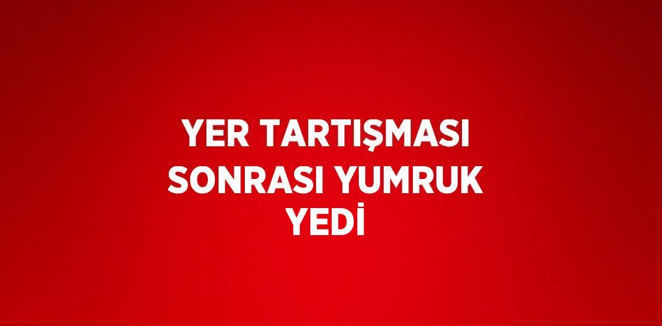 YER TARTIŞMASI SONRASI YUMRUK YEDİ