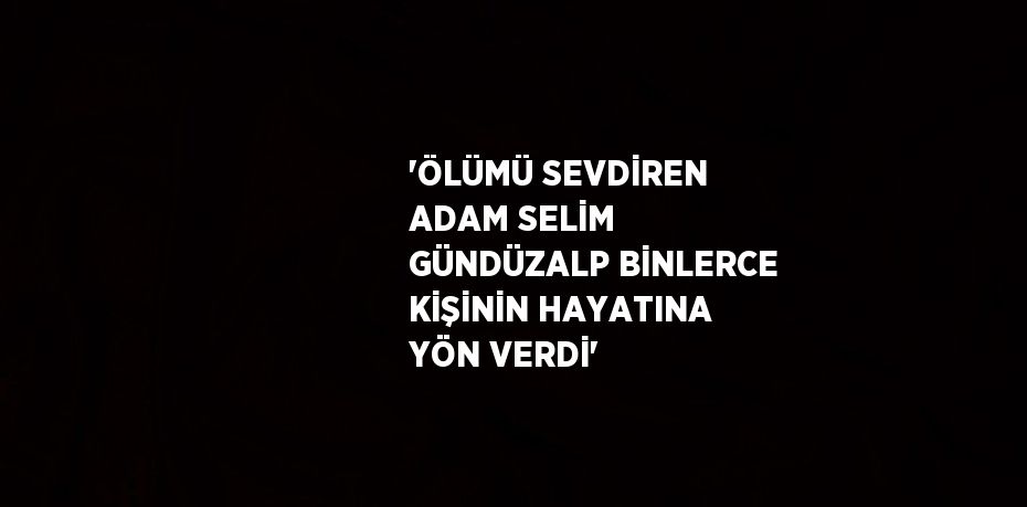 'ÖLÜMÜ SEVDİREN ADAM SELİM GÜNDÜZALP BİNLERCE KİŞİNİN HAYATINA YÖN VERDİ'