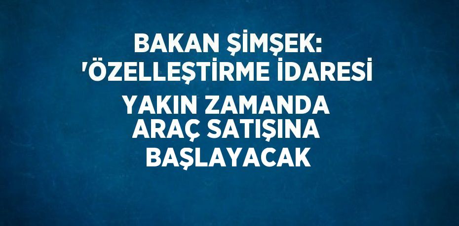 BAKAN ŞİMŞEK: 'ÖZELLEŞTİRME İDARESİ YAKIN ZAMANDA ARAÇ SATIŞINA BAŞLAYACAK