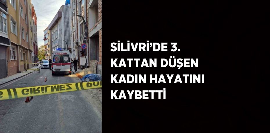 SİLİVRİ’DE 3. KATTAN DÜŞEN KADIN HAYATINI KAYBETTİ