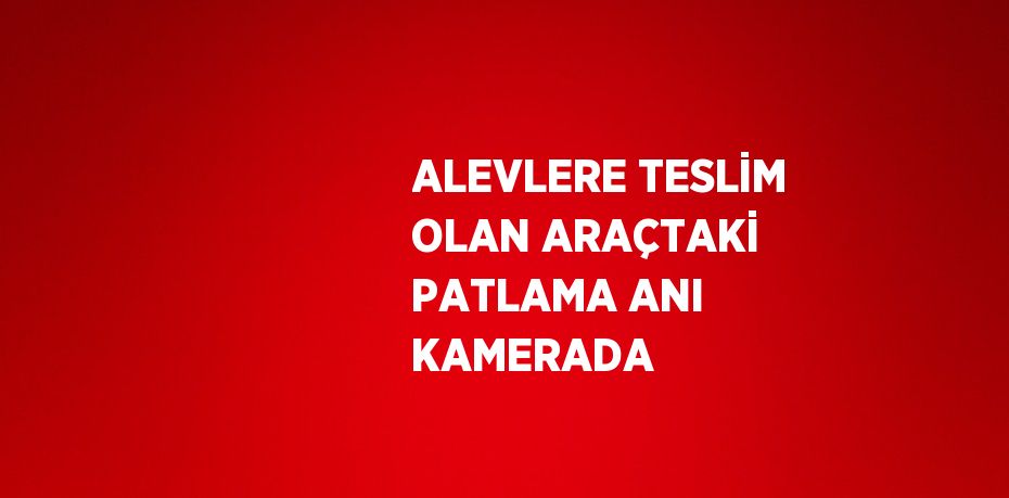 ALEVLERE TESLİM OLAN ARAÇTAKİ PATLAMA ANI KAMERADA