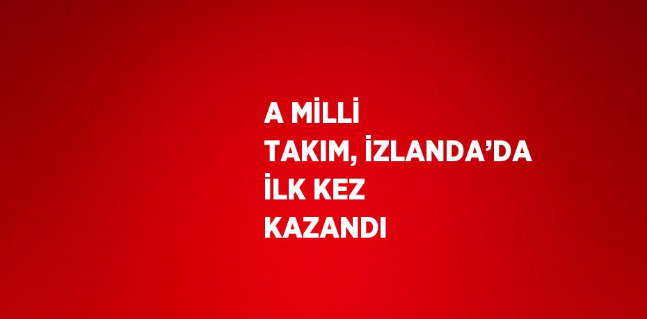 A MİLLİ TAKIM, İZLANDA’DA İLK KEZ KAZANDI