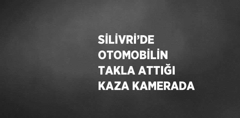 SİLİVRİ’DE OTOMOBİLİN TAKLA ATTIĞI KAZA KAMERADA