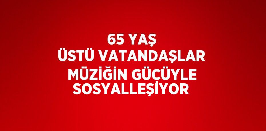 65 YAŞ ÜSTÜ VATANDAŞLAR MÜZİĞİN GÜCÜYLE SOSYALLEŞİYOR