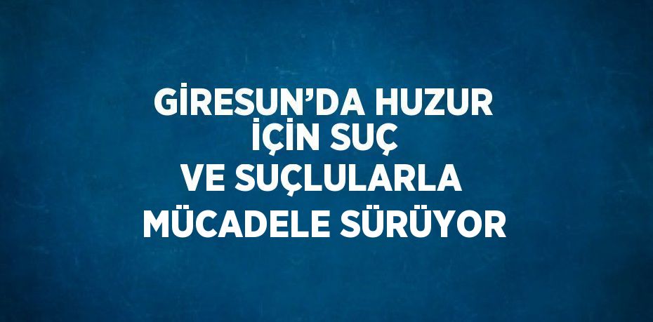 GİRESUN’DA HUZUR İÇİN SUÇ VE SUÇLULARLA MÜCADELE SÜRÜYOR