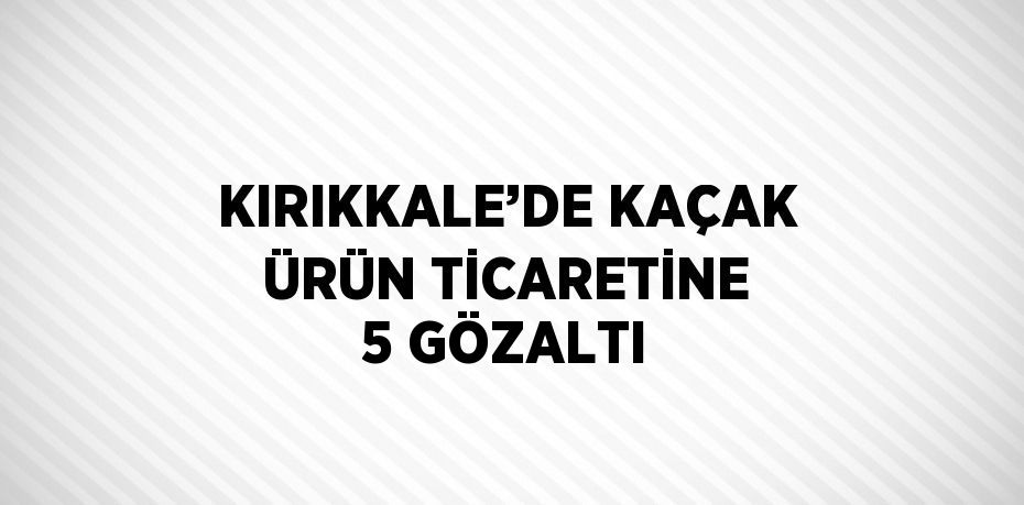 KIRIKKALE’DE KAÇAK ÜRÜN TİCARETİNE 5 GÖZALTI