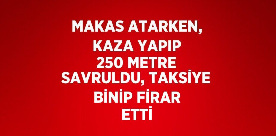 MAKAS ATARKEN, KAZA YAPIP 250 METRE SAVRULDU, TAKSİYE BİNİP FİRAR ETTİ